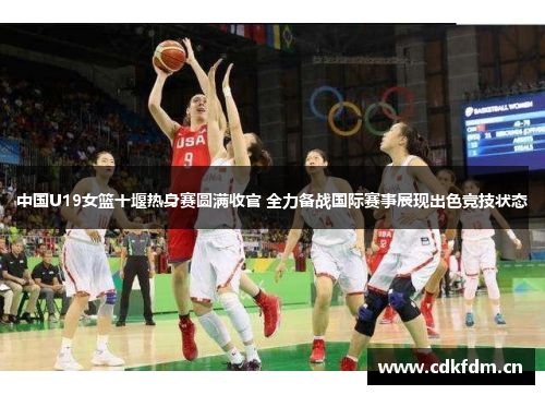 中国U19女篮十堰热身赛圆满收官 全力备战国际赛事展现出色竞技状态