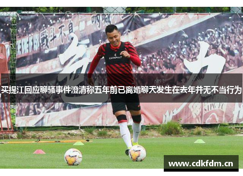 买提江回应聊骚事件澄清称五年前已离婚聊天发生在去年并无不当行为